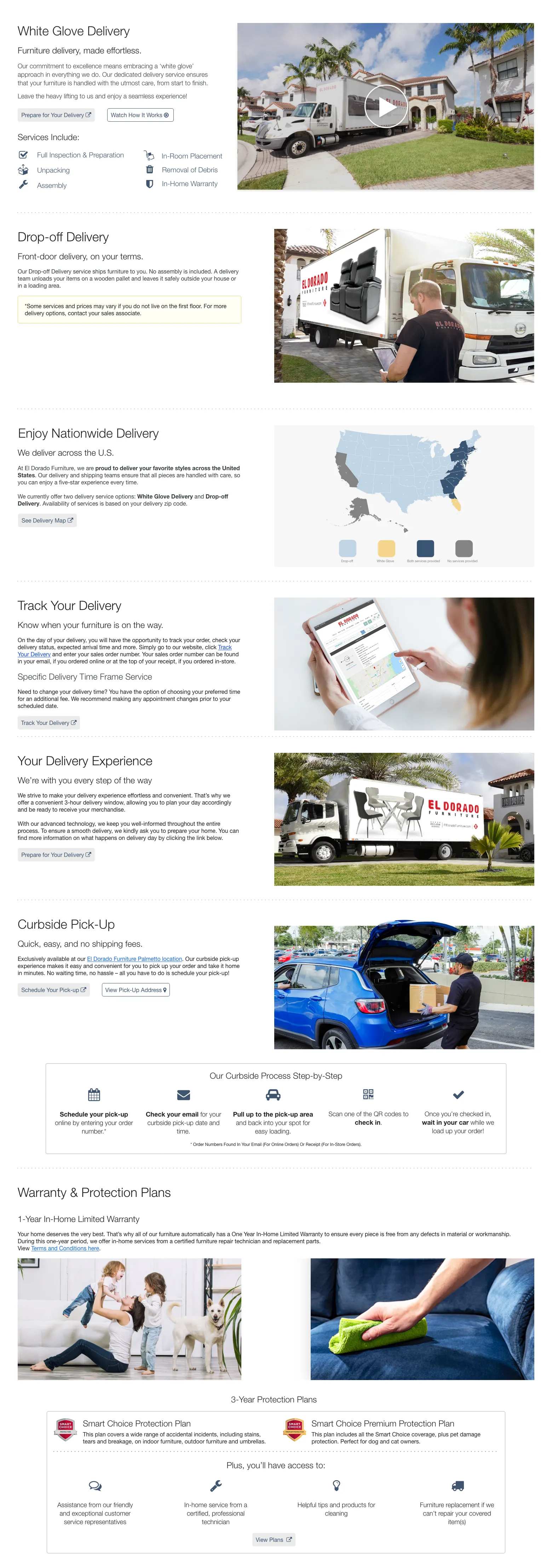 White Glove Delivery. Furniture delivery, made effortless. Our commitment to excellence means embracing a ‘white glove’ approach in everything we do. Our dedicated delivery service ensures that your furniture is handled with the utmost care, from start to finish. Leave the heavy lifting to us and enjoy a seamless experience! Prepare for Your Delivery. Watch How It Works. Services Include: Full Inspection & Preparation. In-Room Placement. Unpacking. Removal of Debris. Assembly. In-Home Warranty. Drop-off Delivery. Front-door delivery, on your terms. Our Drop-off Delivery service ships furniture to you. No assembly is included. A delivery team unloads your items on a wooden pallet and leaves it safely outside your house or in a loading area. Plus, free shipping on select items! Some services and prices may vary if you do not live on the first floor. For more delivery options, contact your sales associate. Shop Free Shipping Items. Enjoy Nationwide Delivery. We deliver across the U.S. At El Dorado Furniture, we are proud to deliver your favorite styles across the United States. Our delivery and shipping teams ensure that all pieces are handled with care, so you can enjoy a five-star experience every time. We currently offer two delivery service options: White Glove Delivery and Drop-off Delivery. Availability of services is based on your delivery zip code. See Delivery Map. Track Your Delivery. Know when your furniture is on the way. On the day of delivery, you will have the opportunity to track your order, check your delivery status, expected arrival time and more. Simply go to our website, click Track Your Delivery, and enter your order information. Your order number can be found in your email, if you ordered online or at the top of your receipt, if you ordered in-store. Need to change your delivery time? You have the option of choosing your preferred time frame and rescheduling your appointment making any appointment changes prior to your scheduled date. Track Your Delivery. Your Delivery Experience. We strive to make your delivery experience effortless and convenient. That’s why we offer a convenient 3-hour delivery window, allowing you to plan your day accordingly and be ready to receive your merchandise. With our advanced technology, we keep you well-informed throughout the entire process. To ensure a smooth delivery, we kindly ask you to prepare your home. You can find more information on what happens on delivery day by clicking the link below. Prepare for Your Delivery. Curbside Pick-Up. Quick, easy, and no shipping fees. Exclusively available at our El Dorado Furniture Palmetto location. Our curbside pick-up experience makes it easy and convenient for you to pick up your order and take it home in minutes. No waiting time, no hassle—all you have to do is schedule your pick-up! Schedule Your Pick-up. View Pick-Up Address. Our Curbside Process Step-by-Step. Schedule your pick-up online by entering your order number. Check your email for your curbside pick-up date and time. Pull up to the pick-up area and back into your spot for easy loading. Scan one of the QR codes to check in. Once you’re checked in, wait in your car while we load up your order. *Order Numbers Found in Your Email (For Online Orders) or Receipt (For In-Store Orders). Warranty & Protection Plans. 1-Year In-Home Limited Warranty. Your home deserves the very best. That’s why all of our furniture automatically has a One Year In-Home Limited Warranty to ensure every piece is free from any defects in material or workmanship. During this one-year period, we offer in-home services from a certified furniture repair technician and replacement parts. View Terms and Conditions here. 3-Year Protection Plans. Smart Choice Protection Plan. This plan covers a wide range of accidental incidents, including stains, tears and breakage, on indoor furniture, outdoor furniture and mattresses. Smart Choice Premium Protection Plan. This plan includes all the Smart Choice coverage, plus pet damage protection. Perfect for dog and cat owners. Plus, you’ll have access to: Assistance from our friendly and experienced customer service representatives. In-home service from a certified, professional technician. Helpful tips and products for cleaning. Furniture replacement if we can’t repair your covered item(s). View Plans.